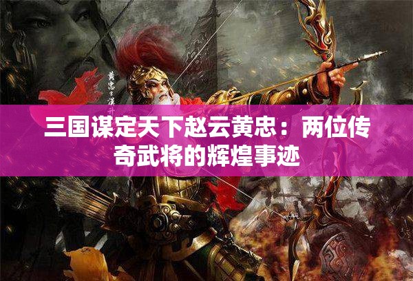 三国谋定天下赵云黄忠：两位传奇武将的辉煌事迹