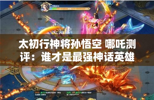 太初行神将孙悟空 哪吒测评：谁才是最强神话英雄？